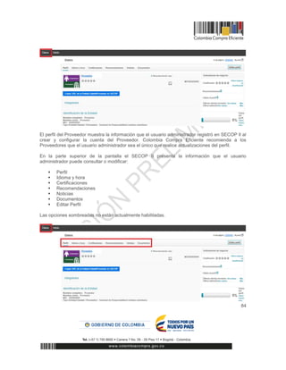 84
El perfil del Proveedor muestra la información que el usuario administrador registró en SECOP Il al
crear y configurar la cuenta del Proveedor. Colombia Compra Eficiente recomienda a los
Proveedores que el usuario administrador sea el único que realice actualizaciones del perfil.
En la parte superior de la pantalla el SECOP II presenta la información que el usuario
administrador puede consultar o modificar:
 Perfil
 Idioma y hora
 Certificaciones
 Recomendaciones
 Noticias
 Documentos
 Editar Perfil
Las opciones sombreadas no están actualmente habilitadas.
 