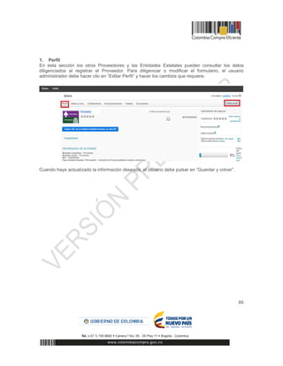 85
1. Perfil
En esta sección los otros Proveedores y las Entidades Estatales pueden consultar los datos
diligenciados al registrar el Proveedor. Para diligenciar o modificar el formulario, el usuario
administrador debe hacer clic en “Editar Perfil” y hacer los cambios que requiere.
Cuando haya actualizado la información deseada, el usuario debe pulsar en “Guardar y volver”.
 