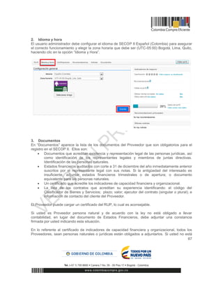 87
2. Idioma y hora
El usuario administrador debe configurar el idioma de SECOP II Español (Colombia) para asegurar
el correcto funcionamiento y elegir la zona horaria que debe ser (UTC-05:00) Bogotá, Lima, Quito,
haciendo clic en la opción “Idioma y Hora”.
3. Documentos
En “Documentos” aparece la lista de los documentos del Proveedor que son obligatorios para el
registro en el SECOP II. Ellos son:
 Documentos que acreditan existencia y representación legal de las personas jurídicas, así
como identificación de los representantes legales y miembros de juntas directivas.
Identificación de las personas naturales.
 Estados financieros auditados con corte a 31 de diciembre del año inmediatamente anterior
suscritos por el representante legal con sus notas. Si la antigüedad del interesado es
insuficiente, adjuntar estados financieros trimestrales o de apertura; o documento
equivalente para las personas naturales.
 Un certificado que acredite los indicadores de capacidad financiera y organizacional.
 La lista de los contratos que acreditan su experiencia identificando: el código del
Clasificador de Bienes y Servicios; plazo; valor; ejecutor del contrato (singular o plural); e
información de contacto del cliente del Proveedor.
El Proveedor puede cargar un certificado del RUP, lo cual es aconsejable.
Si usted es Proveedor persona natural y de acuerdo con la ley no está obligado a llevar
contabilidad, en lugar del documento de Estados Financieros, debe adjuntar una constancia
firmada por usted indicando esta situación.
En lo referente al certificado de indicadores de capacidad financiera y organizacional, todos los
Proveedores, sean personas naturales o jurídicas están obligados a adjuntarlos. Si usted no está
 