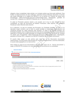 88
obligado a llevar contabilidad, debe solicitar a un contador público que firme este certificado. Para
facilitar el diligenciamiento de este certificado, Colombia Compra Eficiente desarrolló un formato
que puede descargar en la página del SECOP II en la sección de “Enlaces de interés para
Proveedores” (https://community.secop.gov.co/sts/cce/login.aspx). Descárguelo, guárdelo en
formato PDF y cárguelo en el SECOP II haciendo clic en “Anexar documento”.
Si usted es Proveedor persona natural y de acuerdo con la ley no está obligado a llevar
contabilidad, en lugar del documento de Estados Financieros, debe adjuntar una constancia
firmada por usted indicando esta situación.
En lo referente a la lista de contratos del Proveedor con Entidades Estatales, si usted no ha
ejecutado ningún contrato y por lo tanto no puede acreditar su experiencia, debe adjuntar una
constancia firmada por usted indicando esta situación. Si usted sí ha suscrito contratos con
Entidades Estatales, para el diligenciamiento de esta lista de contratos, Colombia Compra Eficiente
desarrolló un formato que puede descargar en la página del SECOP II en la sección de “Enlaces
de interés para Proveedores” (https://community.secop.gov.co/sts/cce/login.aspx). Descárguelo,
guárdelo en formato PDF y cárguelo en el SECOP II haciendo clic en “Anexar documento”.
El usuario debe cargar un solo archivo para cada uno de los Documento enumerados
anteriormente. Si el Documento está formado por una serie de documentos o archivos individuales,
el usuario debe agregarlos en un solo archivo.
Para realizar la carga de los documentos el usuario debe hacer clic en “Buscar documento” y
luego y el SECOP II lo conduce a un menú de búsqueda de archivos en su computador.
 