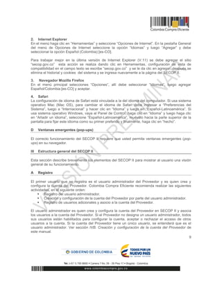 9
2. Internet Explorer
En el menú haga clic en “Herramientas” y seleccione “Opciones de Internet”. En la pestaña General
del menú de Opciones de Internet seleccione la opción “Idiomas” y luego “Agregar” y debe
seleccionar la opción Español (Colombia) [es-CO].
Para trabajar mejor en la última versión de Internet Explorer (V.11) se debe agregar el sitio
“secop.gov.co” esta acción se realiza dando clic en Herramientas, configuración de vista de
compatibilidad en el campo texto se escribe “secop.gov.co” y se le da clic en agregar, después se
elimina el historial y cookies del sistema y se ingresa nuevamente a la página del SECOP II.
3. Navegador Mozilla Firefox
En el menú principal selecciones “Opciones”, allí debe seleccionar “Idiomas”, luego agregar
Español/Colombia [es-CO] y aceptar.
4. Safari
La configuración de idioma de Safari está vinculada a la del idioma del computador. Si usa sistema
operativo Mac (Mac OS), para cambiar el idioma de Safari debe ingresar a “Preferencias del
Sistema”, luego a “Internacional” y hacer clic en “Idioma” y luego en “Español-Latinoamérica”. Si
usa sistema operativo Windows, vaya al Panel de Control, haga clic en “Idioma” y luego haga clic
en “Añadir un idioma”, seleccione “Español-Latinoamérica”, muévalo hacia la parte superior de la
pantalla para fijar este idioma como su primer preferido y finalmente, haga clic en “hecho”.
D Ventanas emergentes (pop-ups)
El correcto funcionamiento del SECOP II requiere que usted permita ventanas emergentes (pop-
ups) en su navegador.
III Estructura general del SECOP II
Esta sección describe brevemente los elementos del SECOP II para mostrar al usuario una visión
general de su funcionamiento.
A Registro
El primer usuario que se registra es el usuario administrador del Proveedor y es quien crea y
configura la cuenta del Proveedor. Colombia Compra Eficiente recomienda realizar las siguientes
actividades, en el siguiente orden:
 Registro del usuario administrador.
 Creación y configuración de la cuenta del Proveedor por parte del usuario administrador.
 Registro de usuarios adicionales y asocio a la cuenta del Proveedor.
El usuario administrador es quien crea y configura la cuenta del Proveedor en SECOP II y asocia
los usuarios a la cuenta del Proveedor. Si el Proveedor no designa un usuario administrador, todos
sus usuarios están habilitados para configurar la cuenta, aceptar o rechazar el acceso de otros
usuarios a la cuenta. Si la cuenta del Proveedor tiene un único usuario, se entenderá que es el
usuario administrador. Ver sección IVB. Creación y configuración de la cuenta del Proveedor de
este manual.
 