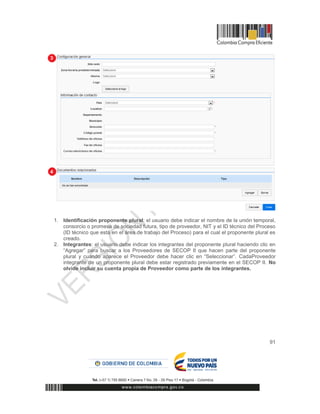 91
1. Identificación proponente plural: el usuario debe indicar el nombre de la unión temporal,
consorcio o promesa de sociedad futura, tipo de proveedor, NIT y el ID técnico del Proceso
(ID técnico que está en el área de trabajo del Proceso) para el cual el proponente plural es
creado.
2. Integrantes: el usuario debe indicar los integrantes del proponente plural haciendo clic en
“Agregar” para buscar a los Proveedores de SECOP II que hacen parte del proponente
plural y cuando aparece el Proveedor debe hacer clic en “Seleccionar”. CadaProveedor
integrante de un proponente plural debe estar registrado previamente en el SECOP II. No
olvide incluir su cuenta propia de Proveedor como parte de los integrantes.
 