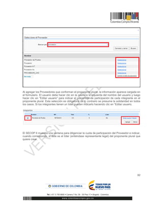 92
Al agregar los Proveedores que conforman el proponente plural, la información aparece cargada en
el formulario. El usuario debe hacer clic en la casilla a la izquierda del nombre del usuario y luego
hacer clic en “Editar usuario” para indicar el porcentaje de participación de cada integrante en el
proponente plural. Esta selección es obligatoria de lo contrario se presume la solidaridad en todos
los casos. Si los integrantes tienen un líder pueden indicarlo haciendo clic en “Editar usuario.
El SECOP II muestra una ventana para diligenciar la cuota de participación del Proveedor e indicar,
cuando corresponda, si éste es el líder (entiéndase representante legal) del proponente plural que
quiere crear.
 