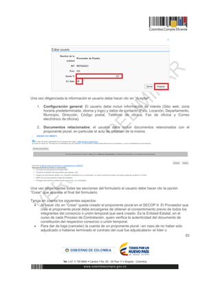 93
Una vez diligenciada la información el usuario debe hacer clic en “Aceptar”
1. Configuración general: El usuario debe incluir información de interés (Sitio web, zona
horaria predeterminada, idioma y logo) y datos de contacto (País, Locación, Departamento,
Municipio, Dirección, Código postal, Teléfono de oficina, Fax de oficina y Correo
electrónico de oficina).
2. Documentos relacionados: el usuario debe incluir documentos relacionados con el
proponente plural, en particular el acto de creación de la misma.
Una vez diligenciadas todas las secciones del formulario el usuario debe hacer clic la opción
“Crear” que aparece al final del formulario.
Tenga en cuenta los siguientes aspectos:
 Al hacer clic en “Crear” queda creado el proponente plural en el SECOP II. El Proveedor que
crea el proponente plural debe encargarse de obtener el consentimiento previo de todos los
integrantes del consorcio o unión temporal que será creado. Es la Entidad Estatal, en el
curso de cada Proceso de Contratación, quien verifica la autenticidad del documento de
constitución del respectivo consorcio o unión temporal.
 Para dar de baja (cancelar) la cuenta de un proponente plural –en caso de no haber sido
adjudicado o haberse terminado el contrato del cual fue adjudicatario- el líder o
 