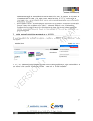 94
representante legal de la misma debe comunicarse con la Mesa de Servicio. Aun cuando la
cuenta sea dada de baja, todas las acciones realizadas en el SECOP II a nombre de la
misma y previas a la cancelación de la cuenta, permanecerán guardadas como información
histórica del SECOP II.
 El Proveedor que crea la unión temporal o consorcio es quien tiene acceso a la cuenta de la
misma. Para poder acceder a dicha cuenta y presentar observaciones u ofertas a los
Procesos de Contratación a nombre del proponente plural, los demás integrantes deben
solicitar acceso a dicha cuenta, el cual será otorgado por el Proveedor que creó dicho
proponente plural.
D Invitar a otros Proveedores a registrarse en SECOP II
El usuario puede invitar a otros Proveedores a registrarse en SECOP II haciendo clic en “Invitar
Proveedor”.
El SECOP II presenta un formulario en el cual el usuario debe diligenciar los datos del Proveedor al
que quiere invitar, escribir el texto del mensaje y hacer clic en “Enviar invitación”.
 