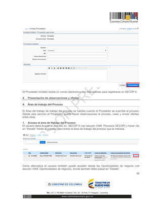95
El Proveedor invitado recibe un correo electrónico con indicaciones para registrarse en SECOP II.
X Presentación de observaciones y ofertas
A Área de trabajo del Proceso
El Área del trabajo de trabajo del proceso se habilita cuando el Proveedor se suscribe al proceso.
Desde esta sección el Proveedor puede hacer observaciones al proceso, crear y enviar ofertas,
entre otras.
1. Acceso al área de trabajo del Proceso
El usuario debe buscar el proceso en SECOP II (ver sección VIIIB. Procesos SECOP) y hacer clic
en “Detalle” frente al proceso para entrar el área de trabajo del proceso que le interesa.
Como alternativa el usuario también puede acceder desde las Oportunidades de negocio (ver
sección VIIIA. Oportunidades de negocio), donde también debe pulsar en “Detalle”.
 