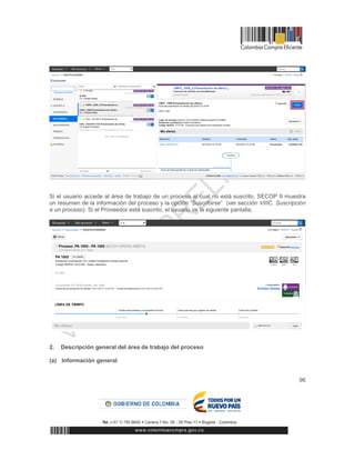 96
Si el usuario accede al área de trabajo de un proceso al cual no está suscrito, SECOP II muestra
un resumen de la información del proceso y la opción “Suscribirse” (ver sección VIIIC. Suscripción
a un proceso). Si el Proveedor está suscrito, el usuario ve la siguiente pantalla,
2. Descripción general del área de trabajo del proceso
(a) Información general
 