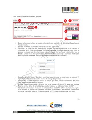 97
En la parte superior de la pantalla aparece:
 Datos del proceso: ofrece al usuario información del proceso y de la Entidad Estatal que lo
ha convocado.
 Estado: informa al usuario del estado en que está el proceso.
 Opciones: al hacer clic en esta opción aparece un desplegable que da al usuario la
posibilidad de (i) Crear un mensaje; (ii) Crear una tarea; (iii) Crear observaciones (sólo es
posible enviarlas cuando el proceso está en alguna de las fases establecidas por la
Entidad Estatal en el cronograma para el envío de observaciones); o (iv) Crear oferta (sólo
está disponible durante el periodo de presentación de ofertas al Proceso).
 Suscrito: Al hacer clic en “Cambiar” permite al usuario retirar su suscripción al proceso. Al
retirar la suscripción se desactiva el área de trabajo del proceso.
 Cronómetro (cuenta regresiva): indica el tiempo que falta para el vencimiento del plazo
para presentar ofertas en un proceso.
 Entidad Estatal responsable: al hacer clic en la imagen el SECOP II abre una ventana
flotante con los datos de la Entidad que creó el proceso en el Directorio del SECOP.
 Ver detalle: al hacer clic el usuario en esta opción el SECOP II le lleva a una nueva página
que muestra el detalle del proceso (resumen, cuestionario, documentos, información
adicional, mensajes públicos y constancias del SECOP relacionadas con el proceso).
 