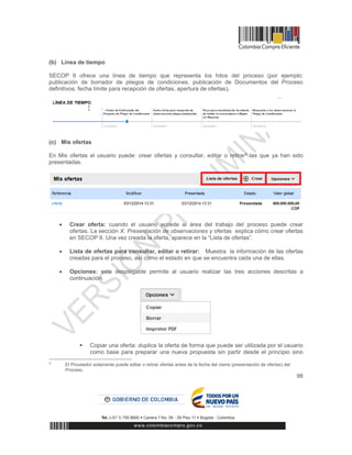 98
(b) Línea de tiempo
SECOP II ofrece una línea de tiempo que representa los hitos del proceso (por ejemplo:
publicación de borrador de pliegos de condiciones, publicación de Documentos del Proceso
definitivos, fecha límite para recepción de ofertas, apertura de ofertas).
(c) Mis ofertas
En Mis ofertas el usuario puede: crear ofertas y consultar, editar o retirar5 las que ya han sido
presentadas.
 Crear oferta: cuando el usuario accede al área del trabajo del proceso puede crear
ofertas. La sección X. Presentación de observaciones y ofertas explica cómo crear ofertas
en SECOP II. Una vez creada la oferta, aparece en la “Lista de ofertas”.
 Lista de ofertas para consultar, editar o retirar: Muestra la información de las ofertas
creadas para el proceso, así como el estado en que se encuentra cada una de ellas.
 Opciones: este desplegable permite al usuario realizar las tres acciones descritas a
continuación.
 Copiar una oferta: duplica la oferta de forma que puede ser utilizada por el usuario
como base para preparar una nueva propuesta sin partir desde el principio sino
5
El Proveedor solamente puede editar o retirar ofertas antes de la fecha del cierre (presentación de ofertas) del
Proceso.
 