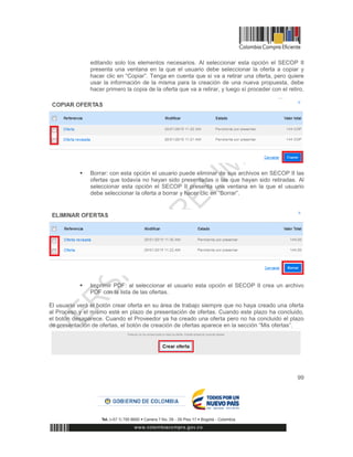 99
editando solo los elementos necesarios. Al seleccionar esta opción el SECOP II
presenta una ventana en la que el usuario debe seleccionar la oferta a copiar y
hacer clic en “Copiar”. Tenga en cuenta que si va a retirar una oferta, pero quiere
usar la información de la misma para la creación de una nueva propuesta, debe
hacer primero la copia de la oferta que va a retirar, y luego sí proceder con el retiro.
 Borrar: con esta opción el usuario puede eliminar de sus archivos en SECOP II las
ofertas que todavía no hayan sido presentadas o las que hayan sido retiradas. Al
seleccionar esta opción el SECOP II presenta una ventana en la que el usuario
debe seleccionar la oferta a borrar y hacer clic en “Borrar”.
 Imprimir PDF: al seleccionar el usuario esta opción el SECOP II crea un archivo
PDF con la lista de las ofertas.
El usuario verá el botón crear oferta en su área de trabajo siempre que no haya creado una oferta
al Proceso y el mismo esté en plazo de presentación de ofertas. Cuando este plazo ha concluido,
el botón desaparece. Cuando el Proveedor ya ha creado una oferta pero no ha concluido el plazo
de presentación de ofertas, el botón de creación de ofertas aparece en la sección “Mis ofertas”.
 
