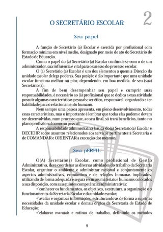 2O SECRETÁRIO ESCOLAR
A função de Secretário (a) Escolar é exercida por profissional com
formação mínima em nível médio, designado por meio de ato do Secretário de
EstadodeEducação.
Como o papel do (a) Secretário (a) Escolar confunde-se com o de um
administrador, sua influência é vital para o sucesso do processo escolar.
O (a) Secretário (a) Escolar é um dos elementos a quem a Direção da
unidade escolar delega poderes. Sua posição é tão importante que uma unidade
escolar funciona melhor ou pior, dependendo, em boa medida, de seu (sua)
Secretário (a).
A fim de bem desempenhar seu papel e cumprir suas
responsabilidades, é necessário ao (à) profissional que se dedica a essa atividade
possuir algumas características pessoais: ser ético, responsável, organizado e ter
habilidadeparaorelacionamentohumano.
Nem sempre uma pessoa apresenta, em pleno desenvolvimento, todas
essas características, mas o importante é lembrar que todas elas podem e devem
ser desenvolvidas, num processo que, ao seu final, só trará benefícios, tanto no
planoprofissionalcomonopessoal.
A responsabilidade administrativa básica do(a) Secretário(a) Escolar é
DECIDIR sobre assuntos relacionados aos serviços pertinentes à Secretaria e
deCOMANDAReORIENTARaexecuçãodosmesmos.
Seu papel
Seu pERFIL
O(A) Secretário(a) Escolar, como profissional de Gestão
Administrativa, deve coordenar as diversas atividades do trabalho da Secretaria
Escolar, organizar o ambiente e administrar racional e conjuntamente os
aspectos administrativos, econômicos e de relações humanas implicados,
utilizando de forma adequada e segura recursos materiais e humanos colocados
asuadisposição,comasseguintescompetênciasadministrativas:
Pconhecer os fundamentos, os objetivos, a estrutura, a organização e o
funcionamentodaSecretariaEscolaredaunidadeescolar;
Pavaliar e organizar informações, estruturando-as de forma a suprir as
necessidades da unidade escolar e demais órgãos da Secretaria de Estado de
Educação;
Pelaborar manuais e rotinas de trabalho, definindo os métodos
9
 