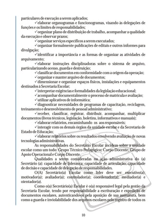 particulares de execução a serem aplicados;
Pelaborar organogramas e funcionogramas, visando às delegações de
funçõeseoslimitesderesponsabilidades;
Porganizar plano dedistribuição de trabalho, acompanhar a qualidade
daexecuçãoeobservarprazos;
Porganizarserviçosespecíficosaseremexecutados;
Porganizar formalmente publicações de editais e outros informes para
divulgação;
Pidentificar a importância e as formas de organizar as atividades de
arquivamento;
Pelaborar instruções disciplinadoras sobre o sistema de arquivo,
particularizandoacesso,guardaedestruição;
Pclassificardocumentosemconformidadecomaorigemdaoperação;
Porganizaremanterarquivodedocumentos;
Pdimensionar e organizar espaços físicos, instalações e equipamentos
destinadosàSecretariaEscolar;
Pinterpretarexigênciaseformalidadesdalegislaçãoeducacional;
Pacompanhardocumentalmenteoprocessodematrículaeavaliação;
Putilizaraplicativosdeinformática;
Pdiagnosticar necessidades de programas de capacitação, reciclagem,
treinamentoedesenvolvimentodepessoaladministrativo;
Preceber, classificar, registrar, distribuir, acompanhar, multiplicar
documentos(livrostécnicos,legislação,boletins,informativosemanuais);
Pelaborarrelatórios,encaminhando os aosresponsáveis;
Pinteragir com os demais órgãos da unidade escolar e da Secretaria de
EstadodeEducação;
Pelaborar relatórios sobre os resultados envolvendo avaliação de novas
tecnologiasadministrativas.
As responsabilidades do Secretário Escolar incidem sobre a unidade
escolar como um todo: Grupo Técnico Pedagógico; Corpo Docente; Grupo de
Apoio Operacional e Corpo Discente.
Qualidades a serem consideradas na ação administrativa do (a)
Secretário (a): capacidade de liderança; capacidade de articulação; capacidade
dedecisãoecapacidadededelegaçãoderesponsabilidades.
O(A) Secretário(a) Escolar como líder deve ser: executivo(a);
motivador(a); avaliador(a); controlador(a); coordenador(a); mediador(a) e
oientador(a).
Como o(a) Secretário(a) Escolar é o(a) responsável legal pela gestão da
Secretaria Escolar, tendo por responsabilidade a escrituração e expedição de
documentos escolares, autenticando-os pela aposição de sua assinatura, bem
como a guarda e inviolabilidade dos arquivos escolares pelo registro de todos os
10
 