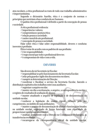 atos escolares, a ética profissional no trato de todo esse trabalho administrativo
éimportantíssima.
Segundo o dicionário Aurélio, ética é o conjunto de normas e
princípiosquenorteiamaboacondutadoserhumano.
O padrão ético-profissional é definido a partir da concepção de pessoa
esociedade.
Aéticaprofissionalevidencia:
Pimportânciaevalores;
Pcompromissoseposturaética;
Prelaçãopessoaxsociedade;
Pcaráter moral do ato profissional;
Pconcepçãodepessoaxsociedade.
Falar sobre ética é falar sobre responsabilidade, deveres e condutas
inerentesàprofissão.
Éticaéestardeacordocomospadrõesdesuaprofissão:
Péterresponsabilidade;
Péregramoralquetodooprofissionaldeveter;
Pécompromissodevidaecomavida.
São deveres do (a) Secretário (a) Escolar:
Presponsabilizar-sepelofuncionamentodaSecretariaEscolar;
Pzelarpelaguardaesigilodosdocumentosescolares;
PcumprirasdeterminaçõesdaDireção;
Pcoordenar e fiscalizar o serviço da Secretaria Escolar, fazendo a
distribuiçãoeqüitativadostrabalhosentreseusauxiliares;
Porganizar o arquivo escolar;
Pmanter em dia a escrituração, o arquivo, a correspondência escolar e
oregistroderesultadosdeavaliaçãodealunos;
Pmanter atualizado o arquivo de legislação e de documentação da
unidadeescolar;
Pconhecer a legislação do ensino vigente, zelando pelo seu
cumprimento,noâmbitodesuasatribuições;
Pmanter o arquivo de documentação de alunos e funcionários lotados
na unidade escolar, organizado de forma funcional, com capacidade de
proporcionarrapideznasinformações;
Panalisar, juntamente com a Direção ou Coordenação Pedagógica, as
transferênciasrecebidas;
Pencarregar-se da correspondência oficial da unidade escolar,
DEVERES
11
 