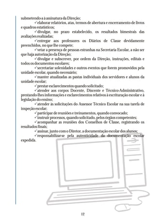submetendo-aàassinaturadaDireção;
Pelaborar relatórios, atas, termos de abertura e encerramento de livros
equadrosestatísticos;
Pdivulgar, no prazo estabelecido, os resultados bimestrais das
avaliaçõesrealizadas;
Pentregar aos professores os Diários de Classe devidamente
preenchidos,noquelhecompete;
Pvetar a presença de pessoas estranhas na Secretaria Escolar, a não ser
que haja autorização da Direção;
Pdivulgar e subscrever, por ordem da Direção, instruções, editais e
todososdocumentosescolares;
Psecretariar solenidades e outros eventos que forem promovidos pela
unidade escolar, quando necessário;
Pmanter atualizadas as pastas individuais dos servidores e alunos da
unidadeescolar;
Pprestaresclarecimentosquandosolicitado;
Patender aos corpos Docente, Discente e Técnico-Administrativo,
prestando-lhes informações e esclarecimentos relativos à escrituração escolar e à
legislação do ensino;
Patender às solicitações do Assessor Técnico Escolar na sua tarefa de
inspeçãoescolar;
Pparticipardereuniõesetreinamentos,quandoconvocado;
Pinstruirprocessos,quandosolicitado,pelosórgãoscompetentes;
Pacompanhar as reuniões dos Conselhos de Classe, registrando os
resultadosfinais;
Passinar,juntocomoDiretor,adocumentaçãoescolardosalunos;
Presponsabilizar-se pela autenticidade da documentação escolar
expedida.
12
 