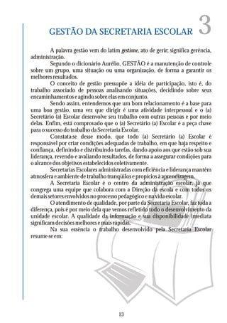 3GESTÃO DA SECRETARIA ESCOLAR
A palavra gestão vem do latim gestione, ato de gerir; significa gerência,
administração.
Segundo o dicionário Aurélio, GESTÃO é a manutenção de controle
sobre um grupo, uma situação ou uma organização, de forma a garantir os
melhoresresultados.
O conceito de gestão pressupõe a idéia de participação, isto é, do
trabalho associado de pessoas analisando situações, decidindo sobre seus
encaminhamentos e agindo sobre elas em conjunto.
Sendo assim, entendemos que um bom relacionamento é a base para
uma boa gestão, uma vez que dirigir é uma atividade interpessoal e o (a)
Secretário (a) Escolar desenvolve seu trabalho com outras pessoas e por meio
delas. Enfim, está comprovado que o (a) Secretário (a) Escolar é a peça chave
paraosucessodotrabalhodaSecretariaEscolar.
Constata-se desse modo, que todo (a) Secretário (a) Escolar é
responsável por criar condições adequadas de trabalho, em que haja respeito e
confiança, definindo e distribuindo tarefas, dando apoio aos que estão sob sua
liderança, revendo e avaliando resultados, de forma a assegurar condições para
oalcancedosobjetivosestabelecidoscoletivamente.
Secretarias Escolares administradas com eficiência e liderança mantêm
atmosferaeambientedetrabalhotranqüilosepropíciosàaprendizagem.
A Secretaria Escolar é o centro da administração escolar, já que
congrega uma equipe que colabora com a Direção da escola e com todos os
demaissetoresenvolvidosnoprocessopedagógicoenavidaescolar.
O atendimento de qualidade, por parte da Secretaria Escolar, faz toda a
diferença, pois é por meio dela que vemos refletido todo o desenvolvimento da
unidade escolar. A qualidade da informação e sua disponibilidade imediata
significamdecisõesmelhoresemaisrápidas.
Na sua essência o trabalho desenvolvido pela Secretaria Escolar
resume-se em:
13
 