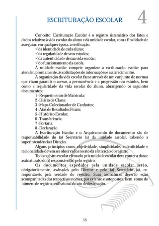 4ESCRITURAÇÃO ESCOLAR
Conceito: Escrituração Escolar é o registro sistemático dos fatos e
dados relativos à vida escolar do aluno e da unidade escolar, com a finalidade de
assegurar, em qualquer época, a verificação:
Pdaidentidadedecadaaluno;
Pdaregularidadedeseusestudos;
Pdaautenticidadedesuavidaescolar;
Pdo funcionamento da escola.
À unidade escolar compete organizar a escrituração escolar para
atender,prontamente,àssolicitaçõesdeinformaçõeseesclarecimentos.
A organização da vida escolar faz-se através de um conjunto de normas
que visam garantir o acesso, a permanência e a progressão nos estudos, bem
como a regularidade da vida escolar do aluno, abrangendo os seguintes
documentos:
1-RequerimentodeMatrícula;
2-DiáriodeClasse;
3 - Mapa Colecionador de Canhotos;
4-AtasdeResultadosFinais;
5-HistóricoEscolar;
6-Transferência;
7 - Portaria;
8 - Declaração.
A Escrituração Escolar e o Arquivamento de documentos são de
responsabilidade do (a) Secretário (a) da unidade escolar, cabendo a
superintendênciaàDireção.
Alguns princípios como objetividade, simplicidade, autenticidade e
racionalidade devem ser observados no ato da efetivação do registro.
Todo registro escolar efetuado pela unidade escolar deve conter a data e
assinatura(s)do(s)responsável(is)peloregistro.
Os documentos expedidos pela unidade escolar serão,
obrigatoriamente, assinados pelo Diretor e pelo (a) Secretário (a), co-
responsáveis pela verdade do registro. Suas assinaturas deverão estar
acompanhadas dos respectivos nomes, por extenso e sotopostos , bem como do
número de registro profissional do ato de designação.
15
 