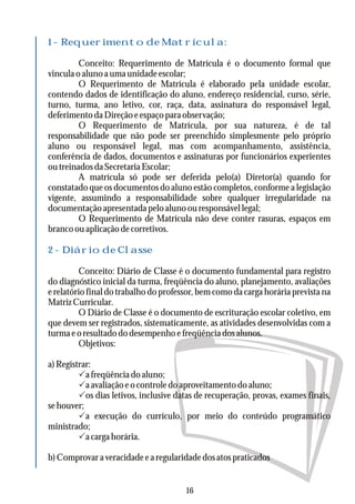 1 - Requerimento de Matrícula:
2 - Diário de Classe
Conceito: Requerimento de Matrícula é o documento formal que
vincula o aluno a uma unidade escolar;
O Requerimento de Matrícula é elaborado pela unidade escolar,
contendo dados de identificação do aluno, endereço residencial, curso, série,
turno, turma, ano letivo, cor, raça, data, assinatura do responsável legal,
deferimentodaDireçãoeespaçoparaobservação;
O Requerimento de Matrícula, por sua natureza, é de tal
responsabilidade que não pode ser preenchido simplesmente pelo próprio
aluno ou responsável legal, mas com acompanhamento, assistência,
conferência de dados, documentos e assinaturas por funcionários experientes
outreinadosdaSecretariaEscolar;
A matrícula só pode ser deferida pelo(a) Diretor(a) quando for
constatado que os documentos do aluno estão completos, conforme a legislação
vigente, assumindo a responsabilidade sobre qualquer irregularidade na
documentação apresentada pelo aluno ou responsável legal;
O Requerimento de Matrícula não deve conter rasuras, espaços em
branco ou aplicação de corretivos.
Conceito: Diário de Classe é o documento fundamental para registro
do diagnóstico inicial da turma, freqüência do aluno, planejamento, avaliações
e relatório final do trabalho do professor, bem como da carga horária prevista na
MatrizCurricular.
O Diário de Classe é o documento de escrituração escolar coletivo, em
que devem ser registrados, sistematicamente, as atividades desenvolvidas com a
turmaeoresultadododesempenhoefreqüênciadosalunos.
Objetivos:
a)Registrar:
Pafreqüênciadoaluno;
Paavaliaçãoeocontroledoaproveitamentodoaluno;
Pos dias letivos, inclusive datas de recuperação, provas, exames finais,
sehouver;
Pa execução do currículo, por meio do conteúdo programático
ministrado;
Pa carga horária.
b)Comprovaraveracidadeearegularidadedosatospraticados
16
 
