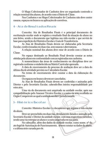 O Mapa Colecionador de Canhotos deve ser organizado contendo a
relaçãonominaldosalunos,deacordocomoDiáriodeClasse.
Nos Canhotos e no Mapa Colecionador de Canhotos não deve conter
rasuras,espaçosembrancoouaplicaçõesdecorretivos.
Conceito: Ata de Resultados Finais é o principal documento de
escrituração escolar onde se registra o resultado final da situação do aluno no
ano letivo, sendo o documento que legitima sua vida escolar e que servirá de
baseparaexpediçãodoHistóricoEscolareGuiadeTransferência.
As Atas de Resultados Finais devem ser elaboradas pela Secretaria
Escolar,confeccionadasemduasvias,semrasuraseabreviaturas.
A relação nominal dos alunos deve estar de acordo com o Diário de
Classe.
No espaço destinado ao Resultado Final deverão constar as notas
obtidaspeloalunoemconformidadecomasregistradasnoscanhotos.
A nomenclatura das áreas de conhecimento ou disciplinas deve ser
registrada conforme o estabelecido na Matriz Curricular aprovada.
A data de encerramento do processo de avaliação deve ser a data do
últimodiadeatividadeprevistonoCalendárioEscolar.
No termo de encerramento deve constar a data da elaboração do
documento.
Osespaçosembrancodevemsercancelados.
As Atas de Resultados Finais devem ser conferidas e assinadas pelo
Diretor e pelo Secretário Escolar, cabendo-lhes inteira responsabilidade por
estes atos.
Uma via do documento será arquivada na unidade escolar, após sua
compatibilização pelo Assessor Técnico Escolar e a outra via será recolhida no
Órgão Competente ao qual a unidade escolar é jurisdicionada.
Conceito: Histórico Escolar é o documento que registra a vida escolar
do aluno.
Deve ser preenchido em duas vias, devidamente datado e assinado pelo
Secretário Escolar e Diretor da unidade escolar, com seus respectivos carimbos,
sendo uma via entregue ao aluno e a outra arquivada em sua pasta.
No cabeçalho, além dos dados da unidade escolar, como nome, nº do
ato legal de Autorização de Funcionamento, devem constar os dados do aluno,
eaúltimasériecursadaporele.
4 - Ata de Resultados Finais
5 - Histórico Escolar
18
 