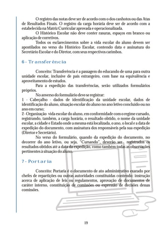 O registro das notas deve ser de acordo com o dos canhotos ou das Atas
de Resultados Finais. O registro da carga horária deve ser de acordo com a
estabelecida na Matriz Curricular aprovada e operacionalizada.
O Histórico Escolar não deve conter rasuras, espaços em branco ou
aplicação de corretivos.
Todos os esclarecimentos sobre a vida escolar do aluno devem ser
apostilados no verso do Histórico Escolar, contendo data e assinatura do
SecretárioEscolaredoDiretor,comseusrespectivoscarimbos.
Conceito: Transferência é a passagem do educando de uma para outra
unidade escolar, inclusive de país estrangeiro, com base na equivalência e
aproveitamentodeestudos.
Para a expedição das transferências, serão utilizados formulários
próprios.
Noanversodoformuláriodeve-seregistrar:
1 - Cabeçalho - dados de identificação da unidade escolar, dados de
identificação do aluno, situação escolar do aluno no ano letivo concluído ou no
ano em curso;
2 - Organização vida escolar do aluno, em conformidade com o regime cursado,
registrando, também, a carga horária, o resultado obtido, o nome da unidade
escolar, a cidade e Estado onde a mesma está localizada, o ano, o local e a data de
expedição do documento, com assinatura dos responsáveis pela sua expedição
(Diretor e Secretário).
No verso do formulário, quando da expedição do documento, no
decorrer do ano letivo, ou seja, “Cursando”, deverão ser registrados os
resultados obtidos até a data da expedição, como também todas as observações
pertinentesàsituaçãodoaluno.
Conceito: Portaria é o documento de ato administrativo exarado por
chefes de repartições ou outras autoridades constituídas contendo: instrução
acerca de aplicação de leis ou regulamentos, aprovação de documentos de
caráter interno, constituição de comissões ou expressão de decisões dessas
comissões.
6 - Transferência
7 - Portaria
19
 