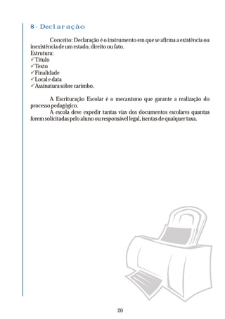 8 - Declaração
Conceito: Declaração é o instrumento em que se afirma a existência ou
inexistênciadeumestado,direitooufato.
Estrutura:
PTítulo
PTexto
PFinalidade
PLocaledata
PAssinaturasobrecarimbo.
A Escrituração Escolar é o mecanismo que garante a realização do
processopedagógico.
A escola deve expedir tantas vias dos documentos escolares quantas
foremsolicitadaspeloalunoouresponsávellegal,isentasdequalquertaxa.
20
 