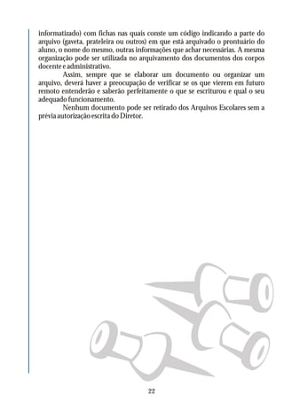 informatizado) com fichas nas quais conste um código indicando a parte do
arquivo (gaveta, prateleira ou outros) em que está arquivado o prontuário do
aluno, o nome do mesmo, outras informações que achar necessárias. A mesma
organização pode ser utilizada no arquivamento dos documentos dos corpos
docenteeadministrativo.
Assim, sempre que se elaborar um documento ou organizar um
arquivo, deverá haver a preocupação de verificar se os que vierem em futuro
remoto entenderão e saberão perfeitamente o que se escriturou e qual o seu
adequado funcionamento.
Nenhum documento pode ser retirado dos Arquivos Escolares sem a
préviaautorizaçãoescritadoDiretor.
22
 