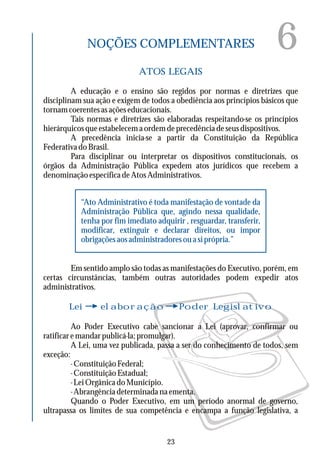 6NOÇÕES COMPLEMENTARES
ATOS LEGAIS
Lei elaboração Poder Legislativo
A educação e o ensino são regidos por normas e diretrizes que
disciplinam sua ação e exigem de todos a obediência aos princípios básicos que
tornamcoerentesasaçõeseducacionais.
Tais normas e diretrizes são elaboradas respeitando-se os princípios
hierárquicosqueestabelecemaordemdeprecedênciadeseusdispositivos.
A precedência inicia-se a partir da Constituição da República
FederativadoBrasil.
Para disciplinar ou interpretar os dispositivos constitucionais, os
órgãos da Administração Pública expedem atos jurídicos que recebem a
denominaçãoespecíficadeAtosAdministrativos.
Em sentido amplo são todas as manifestações do Executivo, porém, em
certas circunstâncias, também outras autoridades podem expedir atos
administrativos.
Ao Poder Executivo cabe sancionar a Lei (aprovar, confirmar ou
ratificaremandarpublicá-la;promulgar).
A Lei, uma vez publicada, passa a ser do conhecimento de todos, sem
exceção:
-ConstituiçãoFederal;
-ConstituiçãoEstadual;
-LeiOrgânicadoMunicípio.
- Abrangência determinada na ementa.
Quando o Poder Executivo, em um período anormal de governo,
ultrapassa os limites de sua competência e encampa a função legislativa, a
“Ato Administrativo é toda manifestação de vontade da
Administração Pública que, agindo nessa qualidade,
tenha por fim imediato adquirir , resguardar, transferir,
modificar, extinguir e declarar direitos, ou impor
obrigaçõesaosadministradoresouasiprópria.”
23
 