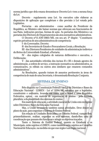 norma jurídica que dela emana denomina-se Decreto-Lei e tem a mesma força
da Lei.
Decreto - regulamenta uma Lei. Ao executivo cabe elaborar as
disposições de aplicação que completam e dão precisão à Lei votada pelo
Legislativo.
Portarias - ato administrativo - como auxiliar do Presidente da
República, ao Ministro cabe baixar normas que ofereçam aos funcionários de
sua Pasta, indicações precisas, formas de ação. As portarias dos Ministros e as
portariasdosDiretoresdeDepartamentossãoatosnormativosadministrativos.
O Decreto nº11.439/2003/MS, em seu art. 2º dispõe: “Constituem
espécies privativas de atos administrativos de competência:
I - do Governador, Decreto;
II - dos Secretários de Estado e Procuradores-Gerais, a Resolução;
III - dos Diretores-Presidentes de entidades da administração indireta e
doReitordaUniversidadeEstadual,aPortaria;
IV - dos órgãos colegiados de natureza deliberativa e executiva, a
Deliberação;
V - das autoridades referidas dos incisos II e III e demais agentes da
administração, a ordem de serviço, a instrução normativa ou administrativa, as
comunicações, os editais ou outros atos similares que emanem comandos
administrativos”.
As Resoluções, quando tratam de assuntos pertinentes às áreas de
competência de mais de uma Secretaria, é denominada Resolução Conjunta.
Pelo disposto na Constituição Federal e na Lei de Diretrizes e Bases da
Educação Nacional - LDBEN - Lei nº 9394/96, notamos que o legislador,
constituinte e ordinário, levando em conta que o Brasil é uma República
Federativa, optou - em matéria de organização de ensino - pela fórmula
pluralista: a da pluralidade dos sistemas de ensino.
Em matéria de educação, a atividade essencial da União está em legislar
sobre Diretrizes e Bases da Educação Nacional.
Mas, à União incumbem também outras atividades. Deve descer ao
plano da ação, para organizar o Sistema de Ensino Federal.
Em relação às Unidades Federadas e ao Distrito Federal, cumpre-lhes,
primordialmente, realizar, organizar os seus sistemas, dando-lhes uma tal
coordenaçãoquepossamelesfuncionareatingirosobjetivostraçados.
Tanto o Sistema de Ensino Federal, quanto os Estaduais e os
Municipais, estão sujeitos à LDBEN, como também estão sujeitos ao Conselho
Nacional de Educação, na medida em que esse órgão é umórgão nacional.
SISTEMA DE ENSINO
24
 