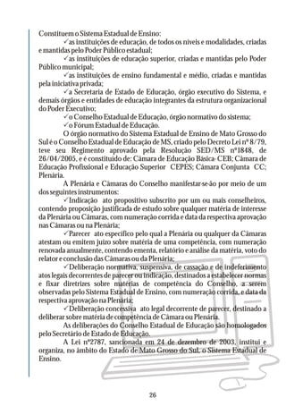 Constituem o Sistema Estadual de Ensino:
Pas instituições de educação, de todos os níveis e modalidades, criadas
e mantidas pelo Poder Público estadual;
Pas instituições de educação superior, criadas e mantidas pelo Poder
Público municipal;
Pas instituições de ensino fundamental e médio, criadas e mantidas
pela iniciativa privada;
Pa Secretaria de Estado de Educação, órgão executivo do Sistema, e
demais órgãos e entidades de educação integrantes da estrutura organizacional
do Poder Executivo;
Po Conselho Estadual de Educação, órgão normativo do sistema;
PoFórumEstadualdeEducação.
O órgão normativo do Sistema Estadual de Ensino de Mato Grosso do
Sul é o Conselho Estadual de Educação de MS, criado pelo Decreto Lei nº 8/79,
teve seu Regimento aprovado pela Resolução SED/MS nº1848, de
26/04/2005, e é constituído de: Câmara de Educação Básica- CEB; Câmara de
Educação Profissional e Educação Superior CEPES; Câmara Conjunta CC;
Plenária.
A Plenária e Câmaras do Conselho manifestar-se-ão por meio de um
dosseguintesinstrumentos:
PIndicação ato propositivo subscrito por um ou mais conselheiros,
contendo proposição justificada de estudo sobre qualquer matéria de interesse
da Plenária ou Câmaras, com numeração corrida e data da respectiva aprovação
nas Câmaras ou na Plenária;
PParecer ato específico pelo qual a Plenária ou qualquer da Câmaras
atestam ou emitem juízo sobre matéria de uma competência, com numeração
renovada anualmente, contendo ementa, relatório e análise da matéria, voto do
relator econclusão das Câmaras ou da Plenária;
PDeliberação normativa, suspensiva, de cassação e de indeferimento
atos legais decorrentes de parecer ou indicação, destinados a estabelecer normas
e fixar diretrizes sobre matérias de competência do Conselho, a serem
observadas pelo Sistema Estadual de Ensino, com numeração corrida, e data da
respectivaaprovaçãonaPlenária;
PDeliberação concessiva ato legal decorrente de parecer, destinado a
deliberarsobrematériadecompetênciadeCâmaraouPlenária.
As deliberações do Conselho Estadual de Educação são homologados
peloSecretáriodeEstadodeEducação.
A Lei nº2787, sancionada em 24 de dezembro de 2003, institui e
organiza, no âmbito do Estado de Mato Grosso do Sul, o Sistema Estadual de
Ensino.
26
 