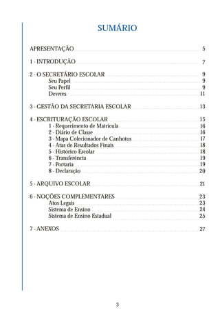 SUMÁRIO
APRESENTAÇÃO
1 - INTRODUÇÃO
2 - O SECRETÁRIO ESCOLAR
Seu Papel
Seu Perfil
Deveres
3 - GESTÃO DA SECRETARIA ESCOLAR
4 - ESCRITURAÇÃO ESCOLAR
1 - Requerimento de Matrícula
2 - Diário de Classe
3 - Mapa Colecionador de Canhotos
4 - Atas de Resultados Finais
5 - Histórico Escolar
6 - Transferência
7 - Portaria
8 - Declaração
5 - ARQUIVO ESCOLAR
6 - NOÇÕES COMPLEMENTARES
Atos Legais
Sistema de Ensino
Sistema de Ensino Estadual
7 - ANEXOS
5
7
9
9
9
11
13
15
16
16
17
18
18
19
19
20
21
23
23
24
25
3
27
 