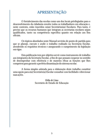 APRESENTAÇÃO
O fortalecimento das escolas como um dos locais privilegiados para o
desenvolvimento da cidadania envolve todos os trabalhadores em educação e,
neste contexto, estão inseridos os(as) Secretários(as) Escolares. Para tanto, é
preciso que os recursos humanos que integram as secretarias escolares sejam
qualificados, tanto na competência específica quanto em relação aos fins
oficiais.
Os tópicos abordados neste Manual servirão de ponto de partida para
que se planeje, execute e avalie o trabalho realizado na Secretaria Escolar,
atendendo os requisitos técnicos e assegurando o cumprimento da legislação
em vigor.
Esta publicação tem por objetivo servir como instrumento de trabalho
aos integrantes da Secretaria Escolar, a fim de que possam cooperar no sentido
de desempenhar com eficiência e de maneira eficaz as funções que lhes
competem para garantir a perfeita dinamização do sistema escolar.
A forma simples adotada para a elaboração deste trabalho constitui
uma opção para o(a) Secretário(a) Escolar consultar com facilidade e direcionar
suas ações.
Hélio de Lima
Secretário de Estado de Educação
5
 