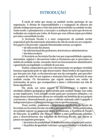 1INTRODUÇÃO
É tarefa de todos que atuam na unidade escolar participar de sua
organização. A divisão de responsabilidades e a conjugação de esforços são
atitudes indispensáveis para o êxito das ações desenvolvidas na unidade escolar.
Assim sendo, o planejamento, a execução e a avaliação são ações que devem ser
realizadas em conjunto por todos, de forma que seus reflexos sejam percebidos
portodaacomunidadeescolar.
A Secretaria Escolar é o setor componente da unidade escolar
responsável pela documentação sistemática da vida da escola em seu conjunto.
Seupapeléodeproceder,segundodeterminadasnormas,aoregistro:
Pdavidaescolardosalunos;
Pdavidafuncionaldosprofessores,dostécnicoseadministrativos;
Pdosfatosescolares.
O Secretário ou Secretária Escolar tem por responsabilidade organizar,
sistematizar, registrar e documentar todos os fenômenos que se processam no
âmbito da unidade escolar, tornando viável seu funcionamento administrativo
egarantindosualegalidadeeavalidadedeseusatos.
Exaltar a importância que tem a documentação em qualquer atividade
humana organizada pode ser algo desnecessário. Basta lembrar da importância
que têm para nós, hoje, os documentos que nos são outorgados, para perceber-
se o quanto de valor há nos registros e anotações feitos pela Secretaria de uma
unidade escolar. Os documentos que expede assumem um caráter de
testemunho, de prova, que acompanhará o aluno e influenciará sua vida de
formasignificativa.
Há, ainda, um outro aspecto da documentação: o registro das
atividades didático-pedagógicas desenvolvidas pela unidade escolar com todas
as suas implicações. Uma unidade escolar passa por constantes mutações, e as
etapas dessas transformações devem ser retratadas em benefício de seu próprio
crescimento e desenvolvimento, já que a reflexão ordenada sobre o passado é
indispensávelparaoreplanejamentoquevisaaoaperfeiçoamento.
Nesse sentido, ressaltamos a importância significativa da função do
Secretário ou Secretária Escolar em todo o processo escolar. Tendo constatado a
necessidade urgente na preparação desses profissionais, a Secretaria de Estado
de Educação, ao publicar este Manual, oferece a esses profissionais subsídios
para o desenvolvimento dos trabalhos da Secretaria Escolar, que devem se
pautarnosseguintesprincípíos:
Pdaestéticadasensibilidade(trabalhobemfeitoerespeitopelooutro);
Pda política da igualdade (valorizar o próprio trabalho e o trabalho dos
outros)
7
 