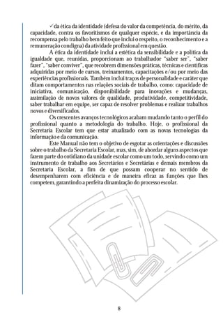 Pda ética da identidade (defesa do valor da competência, do mérito, da
capacidade, contra os favoritismos de qualquer espécie, e da importância da
recompensa pelo trabalho bem feito que inclui o respeito, o reconhecimento e a
remuneração condigna) da atividade profissional em questão.
A ética da identidade inclui a estética da sensibilidade e a política da
igualdade que, reunidas, proporcionam ao trabalhador “saber ser”, “saber
fazer”, “saber conviver”, que recobrem dimensões práticas, técnicas e científicas
adquiridas por meio de cursos, treinamentos, capacitações e/ou por meio das
experiências profissionais. Também inclui traços de personalidade e caráter que
ditam comportamentos nas relações sociais de trabalho, como: capacidade de
iniciativa, comunicação, disponibilidade para inovações e mudanças,
assimilação de novos valores de qualidade, produtividade, competitividade,
saber trabalhar em equipe, ser capaz de resolver problemas e realizar trabalhos
novosediversificados.
Os crescentes avanços tecnológicos acabam mudando tanto o perfil do
profissional quanto a metodologia do trabalho. Hoje, o profissional da
Secretaria Escolar tem que estar atualizado com as novas tecnologias da
informação e da comunicação.
Este Manual não tem o objetivo de esgotar as orientações e discussões
sobre o trabalho da Secretaria Escolar, mas, sim, de abordar alguns aspectos que
fazem parte do cotidiano da unidade escolar como um todo, servindo como um
instrumento de trabalho aos Secretários e Secretárias e demais membros da
Secretaria Escolar, a fim de que possam cooperar no sentido de
desempenharem com eficiência e de maneira eficaz as funções que lhes
competem, garantindo a perfeita dinamização do processo escolar.
8
 