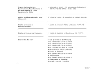 107
Direitos e Deveres dos Professores Estatuto do Magistério: Lei Complementar Est. nº 07/76
Direitos e Deveres do
Funcionário Público
Estatuto do Funcionário Público: Lei Estadual nº 6174/70
Direitos e Deveres da Criança e do
Adolescente
Estatuto da Criança e do Adolescente: Lei Federal nº 8069/90
Criação, Autorização para
Funcionamento, Reconhecimento de
Estabelecimentos de Ensino
Fundamental e Médio.
Deliberação nº 004/99 - CEE (alterada pelas Deliberações nº
008/99, nº 01/00, 04/03 e 09/05 - CEE).
Documentos Pessoais R.G. (Carteira de Identificação)
Lei Federal nº 5553/68 de 06/12/68
Lei Federal nº 7088/83 de 23/03/83
Lei Federal nº 9453/97 de 20/03/97
Lei Estadual nº 14424/04 de 2/06/04
Ofício Circular nº 350/04 – DIE/SEED
Carteira de Reservista
Lei Federal nº 4375/64 de 17/08/64
Título de Eleitor
Lei Federal nº 6236/75 de 18/09/75
Comprovante de Vacinação
Portaria nº 597/GM – 08/04/04
 