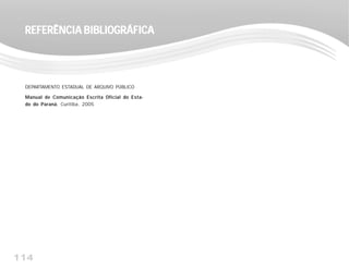 114
REFERÊNCIA BIBLIOGRÁFICAREFERÊNCIA BIBLIOGRÁFICAREFERÊNCIA BIBLIOGRÁFICAREFERÊNCIA BIBLIOGRÁFICAREFERÊNCIA BIBLIOGRÁFICA
DEPARTAMENTO ESTADUAL DE ARQUIVO PÚBLICO
Manual de Comunicação Escrita Oficial do Esta-
do do Paraná, Curitiba, 2005
 