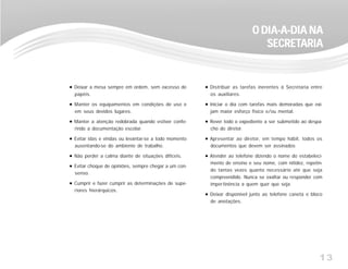 13
Deixar a mesa sempre em ordem, sem excesso de
papéis.
Manter os equipamentos em condições de uso e
em seus devidos lugares.
Manter a atenção redobrada quando estiver confe-
rindo a documentação escolar.
Evitar idas e vindas ou levantar-se a todo momento
ausentando-se do ambiente de trabalho.
Não perder a calma diante de situações difíceis.
Evitar choque de opiniões, sempre chegar a um con-
senso.
Cumprir e fazer cumprir as determinações de supe-
riores hierárquicos.
Distribuir as tarefas inerentes à Secretaria entre
os auxiliares.
Iniciar o dia com tarefas mais demoradas que exi-
jam maior esforço físico e/ou mental.
Rever todo o expediente a ser submetido ao despa-
cho do diretor.
Apresentar ao diretor, em tempo hábil, todos os
documentos que devem ser assinados
Atender ao telefone dizendo o nome do estabeleci-
mento de ensino e seu nome, com nitidez, repetin-
do tantas vezes quanto necessário até que seja
compreendido. Nunca se exaltar ou responder com
impertinência a quem quer que seja.
Deixar disponível junto ao telefone caneta e bloco
de anotações.
O DIA-A-DIA NAO DIA-A-DIA NAO DIA-A-DIA NAO DIA-A-DIA NAO DIA-A-DIA NA
SECRETSECRETSECRETSECRETSECRETARIAARIAARIAARIAARIA
 