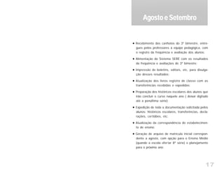 17
Recebimento dos canhotos do 3º bimestre, entre-
gues pelos professores à equipe pedagógica, com
o registro da freqüência e avaliação dos alunos;
Alimentação do Sistema SERE com os resultados
da freqüência e avaliações do 3º bimestre;
Impressão de boletins, editais, etc, para divulga-
ção desses resultados;
Atualização dos livros registro de classe com as
transferências recebidas e expedidas;
Preparação dos históricos escolares dos alunos que
irão concluir o curso naquele ano ( deixar digitado
até a penúltima série);
Expedição de toda a documentação solicitada pelos
alunos: históricos escolares, transferências, decla-
rações, certidões, etc;
Atualização da correspondência do estabelecimen-
to de ensino;
Geração de arquivo de matrícula inicial correspon-
dente a agosto, com opção para o Ensino Médio
(quando a escola ofertar 8ª série) e planejamento
para o próximo ano;
Agosto e SetembroAgosto e SetembroAgosto e SetembroAgosto e SetembroAgosto e Setembro
 