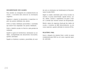26
DOCUMENTAÇÃO DOS ALUNOS
Para atender ao cronograma do estabelecimento de
ensino o secretário deve observar as orientações
seguintes:
Organizar e arquivar os documentos e respectivas có-
pias nas pastas individuais dos alunos;
Emitir as fichas individuais preenchidas e assinadas
que devem ficar arquivadas nas pastas individuais;
Emitir o boletim escolar no final de cada período de
avaliação;
Expedir os guias de transferência, declarações ou cer-
tidões, acompanhadas dos documentos necessários,
quando solicitados;
Expedir os históricos escolares, preenchidos de acor-
do com as orientações da Coordenação de Documen-
tação Escolar/SEED.
Digitar os dados solicitados pelo Censo Escolar no
sistema, no prazo determinado; expedir ofícios, car-
tas, editais, convites e expedientes em geral e man-
ter o controle dos mesmos através de livro-protocolo.
Manter cópias de segurança (back-up) dos dados da
escola, e enviá-las ao NRE bimestralmente, ou em
casos especiais, quando solicitado no sistema off line.
RELATÓRIO FINAL
Gerar o disquete do relatório final e emitir no prazo
estabelecido pela SEED ou em casos especiais quan-
do solicitado.
 