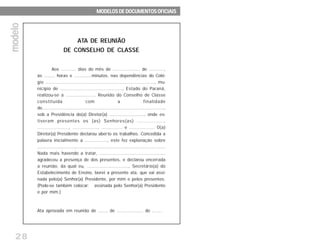 28
ATA DE REUNIÃO
DE CONSELHO DE CLASSE
Aos ........... dias do mês de .................... de ...........,
às ........ horas e .............minutos, nas dependências do Colé-
gio ........................................................................., mu-
nicípio de .........................................., Estado do Paraná,
realizou-se a ..................... Reunião do Conselho de Classe
constituída com a finalidade
de.........................................................................................,
sob a Presidência do(a) Diretor(a) ........................., onde es-
tiveram presentes os (as) Senhores(as) ................,
....................., ................., .............. e ................. O(a)
Diretor(a) Presidente declarou aberto os trabalhos. Concedida a
palavra inicialmente a ................, este fez explanação sobre
...............................................................................................
Nada mais havendo a tratar, ...............................................
agradeceu a presença de dos presentes, e declarou encerrada
a reunião, da qual eu, ............................., Secretário(a) do
Estabelecimento de Ensino, lavrei a presente ata, que vai assi-
nada pelo(a) Senhor(a) Presidente, por mim e pelos presentes.
(Pode-se também colocar: assinada pelo Senhor(a) Presidente
e por mim.)
Ata aprovada em reunião de ....... de ................... de .......
MODELOS DE DOCUMENTOS OFICIAISMODELOS DE DOCUMENTOS OFICIAISMODELOS DE DOCUMENTOS OFICIAISMODELOS DE DOCUMENTOS OFICIAISMODELOS DE DOCUMENTOS OFICIAIS
modelomodelomodelomodelomodelo
 
