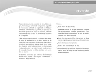 29
Trata-se de documento revestido de formalidades le-
gais, fornecido por autoridade competente, a pedido
do interessado, solicitado ou requisitado ex-officio por
autoridade administrativa ou judicial, por processo ou
documento qualquer em poder do expedidor, referente
a determinado ato ou fato, ou dar forma à existência
de tal registro.
Como um documento público, a certidão pode servir
de prova de ato jurídico. As certidões podem ser de
inteiro teor, ou resumidas, contanto que exprimam fi-
elmente o que contém o original donde foram extraí-
das. Quando a certidão consiste em transcrição
“verbum ad verbum”, ou seja é integral, recebe o nome
de translado.É escrita em linhas corridas, sem emen-
das ou rasuras.
No término, o servidor que a lavrou (Secretário(a))
deverá datar, assinar e levá-la para a conferência e
assinatura do(a) Diretor(a).
Partes:
título: nome do documento;
preâmbulo: alusão ao ato que determinou a expedi-
ção do documento. Também, quando for o caso,
será mencionado o documento, ou livro, de onde a
certidão está sendo extraída;
texto: teor do que certifica: transcrição do docu-
mento original ou descrição do que foi encontrado;
fecho: termo de encerramento;
local e data (da expedição do ato);
assinatura do Secretário e Diretor do Estabeleci-
mento, a fim de que a certidão produza os efeitos
legais desejados.
CERTIDÃOCERTIDÃOCERTIDÃOCERTIDÃOCERTIDÃO
MODELOS DE DOCUMENTOS OFICIAISMODELOS DE DOCUMENTOS OFICIAISMODELOS DE DOCUMENTOS OFICIAISMODELOS DE DOCUMENTOS OFICIAISMODELOS DE DOCUMENTOS OFICIAIS
 