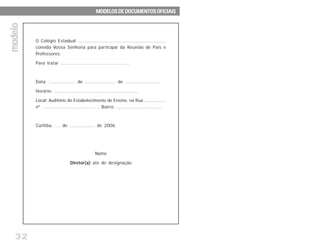 32
O Colégio Estadual .............................................................
convida Vossa Senhoria para participar da Reunião de Pais e
Professores.
Para tratar ..............................................
Data: .................. de ..................... de ........................
Horário: ........................................................
Local: Auditório do Estabelecimento de Ensino, na Rua ................
nº .................................... , Bairro ...............................
Curitiba, .... de .................. de 2006.
Nome
Diretor(a) ato de designação
modelomodelomodelomodelomodelo MODELOS DE DOCUMENTOS OFICIAISMODELOS DE DOCUMENTOS OFICIAISMODELOS DE DOCUMENTOS OFICIAISMODELOS DE DOCUMENTOS OFICIAISMODELOS DE DOCUMENTOS OFICIAIS
 