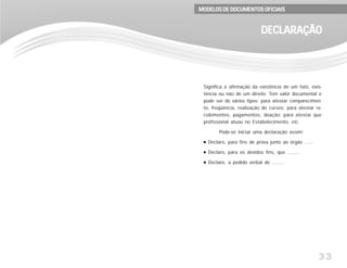 33
Significa a afirmação da existência de um fato, exis-
tência ou não de um direito. Tem valor documental e
pode ser de vários tipos: para atestar comparecimen-
to, freqüência, realização de cursos; para atestar re-
cebimentos, pagamentos, doação; para atestar que
profissional atuou no Estabelecimento, etc.
Pode-se iniciar uma declaração assim:
Declaro, para fins de prova junto ao órgão ......
Declaro, para os devidos fins, que ........
Declaro, a pedido verbal de ........
DECLARAÇÃODECLARAÇÃODECLARAÇÃODECLARAÇÃODECLARAÇÃO
MODELOS DE DOCUMENTOS OFICIAISMODELOS DE DOCUMENTOS OFICIAISMODELOS DE DOCUMENTOS OFICIAISMODELOS DE DOCUMENTOS OFICIAISMODELOS DE DOCUMENTOS OFICIAIS
 
