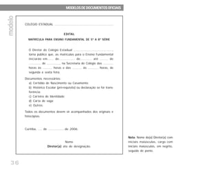 36
COLÉGIO ESTADUAL ............................................................
EDITAL
MATRÍCULA PARA ENSINO FUNDAMENTAL DE 5ª A 8ª SÉRIE
O Diretor do Colégio Estadual .......................................,
torna público que, as matrículas para o Ensino Fundamental
iniciarão em...... de............... de........... até ........ de
............. de .............., na Secretaria do Colégio das ...........
horas às .......... horas e das .......... às ........... horas, de
segunda a sexta feira.
Documentos necessários:
a) Certidão de Nascimento ou Casamento;
b) Histórico Escolar (pré-requisito) ou declaração se for trans-
ferência;
c) Carteira de Identidade;
d) Carta de vaga;
e) Outros.
Todos os documentos devem vir acompanhados dos originais e
fotocópias.
Curitiba, .... de .................de 2006.
Nome
Diretor(a) ato de designação.
Nota: Nome do(a) Diretor(a) com
iniciais maiúsculas, cargo com
iniciais maiúsculas, em negrito,
seguido de ponto.
MODELOS DE DOCUMENTOS OFICIAISMODELOS DE DOCUMENTOS OFICIAISMODELOS DE DOCUMENTOS OFICIAISMODELOS DE DOCUMENTOS OFICIAISMODELOS DE DOCUMENTOS OFICIAIS
modelomodelomodelomodelomodelo
 