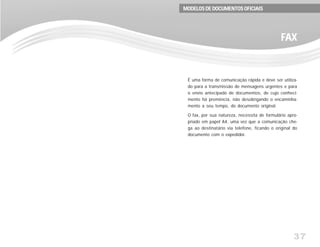 37
É uma forma de comunicação rápida e deve ser utiliza-
do para a transmissão de mensagens urgentes e para
o envio antecipado de documentos, de cujo conheci-
mento há premência, não desobrigando o encaminha-
mento a seu tempo, do documento original.
O fax, por sua natureza, necessita de formulário apro-
priado em papel A4, uma vez que a comunicação che-
ga ao destinatário via telefone, ficando o original do
documento com o expedidor.
FFFFFAXAXAXAXAX
MODELOS DE DOCUMENTOS OFICIAISMODELOS DE DOCUMENTOS OFICIAISMODELOS DE DOCUMENTOS OFICIAISMODELOS DE DOCUMENTOS OFICIAISMODELOS DE DOCUMENTOS OFICIAIS
 