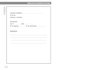 38
COLÉGIO ESTADUAL ................................................
Nº de fax
Endereço e telefones
Destinatário:
Fax nº ............... data: .........................
Nº de páginas: ............... Nº do documento: .....................
MENSAGEM:
MODELOS DE DOCUMENTOS OFICIAISMODELOS DE DOCUMENTOS OFICIAISMODELOS DE DOCUMENTOS OFICIAISMODELOS DE DOCUMENTOS OFICIAISMODELOS DE DOCUMENTOS OFICIAIS
modelomodelomodelomodelomodelo
 
