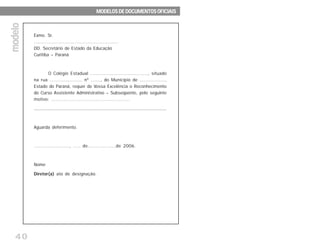 40
Exmo. Sr.
.......................................................
DD. Secretário de Estado da Educação
Curitiba – Paraná
O Colégio Estadual ........................................, situado
na rua ....................... nº ......., do Município de ..................,
Estado do Paraná, requer de Vossa Excelência o Reconhecimento
do Curso Assistente Administrativo – Subseqüente, pelo seguinte
motivo: ....................................................
............................................................................................................................................
Aguarda deferimento.
........................, ..... de...................de 2006.
Nome
Diretor(a) ato de designação.
modelomodelomodelomodelomodelo
MODELOS DE DOCUMENTOS OFICIAISMODELOS DE DOCUMENTOS OFICIAISMODELOS DE DOCUMENTOS OFICIAISMODELOS DE DOCUMENTOS OFICIAISMODELOS DE DOCUMENTOS OFICIAIS
 