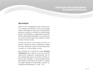 41
ORIENTORIENTORIENTORIENTORIENTAÇÕES PAÇÕES PAÇÕES PAÇÕES PAÇÕES PARA O PREENCHIMENTARA O PREENCHIMENTARA O PREENCHIMENTARA O PREENCHIMENTARA O PREENCHIMENTOOOOO
DDDDDA DOCUMENTA DOCUMENTA DOCUMENTA DOCUMENTA DOCUMENTAÇÃO ESCOLARAÇÃO ESCOLARAÇÃO ESCOLARAÇÃO ESCOLARAÇÃO ESCOLAR
Tendo em vista a implantação do novo Sistema Esco-
la, via Internet, que permite o acesso a um número
maior de informações em tempo real, a CDE/DIE/SEED
promoveu inovações na emissão da documentação
escolar, que possibilitará a padronização de procedi-
mentos evitando dados redundantes e/ou desnecessá-
rios. Para isso foram criados novos modelos de relató-
rio final e histórico escolar.
A escola que ofertar os dois níveis de ensino, re-
gistrará os dados do Ensino Fundamental e Médio
num único documento, sendo o Ensino Fundamental
no anverso e o Ensino Médio no verso
Outra inovação foi a inserção do campo Formação
Complementar para registrar cursos que possuam
carga horária, freqüência e aproveitamento, que se-
jam mantidos pelo Governo do Estado do Paraná. In-
cluem-se como exemplos, os cursos de Língua Estran-
geira Moderna ministrados pelo CELEM e o registro
do Estágio realizado no Ensino Médio, conforme de-
terminado pela Deliberação nº 10/05 – CEE.
Apresentação
 