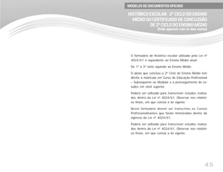 45
O formulário de histórico escolar utilizado pela Lei nº
4024/61 é equivalente ao Ensino Médio atual.
De 1ª a 3ª série equivale ao Ensino Médio.
O aluno que concluiu o 2º Ciclo do Ensino Médio tem
direito à matrícula em Curso de Educação Profissional
– Subseqüente ou Modular e a prosseguimento de es-
tudos em nível superior.
Poderá ser utilizado para transcrever estudos realiza-
dos dentro da Lei nº 4024/61. Observar nos relatóri-
os finais, em que consta a lei vigente.
Neste formulário devem ser transcritos os Cursos
Profissionalizantes que foram ministrados dentro da
vigência da Lei nº 4024/61.
Poderá ser utilizado para transcrever estudos realiza-
dos dentro da Lei nº 4024/61. Observar nos relatóri-
os finais, em que consta a lei vigente.
HISTÓRICO ESCOLAR - 2º CICLO DO ENSINOHISTÓRICO ESCOLAR - 2º CICLO DO ENSINOHISTÓRICO ESCOLAR - 2º CICLO DO ENSINOHISTÓRICO ESCOLAR - 2º CICLO DO ENSINOHISTÓRICO ESCOLAR - 2º CICLO DO ENSINO
MÉDIO OU CERTIFICADO DE CONCLUSÃOMÉDIO OU CERTIFICADO DE CONCLUSÃOMÉDIO OU CERTIFICADO DE CONCLUSÃOMÉDIO OU CERTIFICADO DE CONCLUSÃOMÉDIO OU CERTIFICADO DE CONCLUSÃO
DE 2º CICLO DO ENSINO MÉDIODE 2º CICLO DO ENSINO MÉDIODE 2º CICLO DO ENSINO MÉDIODE 2º CICLO DO ENSINO MÉDIODE 2º CICLO DO ENSINO MÉDIO
(Pode aparecer com os dois nomes)(Pode aparecer com os dois nomes)(Pode aparecer com os dois nomes)(Pode aparecer com os dois nomes)(Pode aparecer com os dois nomes)
MODELOS DE DOCUMENTOS OFICIAISMODELOS DE DOCUMENTOS OFICIAISMODELOS DE DOCUMENTOS OFICIAISMODELOS DE DOCUMENTOS OFICIAISMODELOS DE DOCUMENTOS OFICIAIS
 