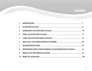 5
1 APRESENTAÇÃO ............................................................................................................. 7
2 SECRETARIA ESCOLAR ................................................................................................... 9
3 ATRIBUIÇÕES DA SECRETARIA ESCOLAR ..................................................................... 10
4 PERFIL DO SECRETÁRIO ESCOLAR ................................................................................ 11
5 O DIA-A-DIA DA SECRETARIA DA ESCOLA .................................................................... 13
6 VIDA LEGAL DO ESTABELECIMENTO DE ENSINO ......................................................... 20
7 DOCUMENTAÇÃO GERAL ............................................................................................... 24
8 ORIENTAÇÕES PARA O PREENCHIMENTO DA DOCUMENTAÇÃO ESCOLAR ................ 41
9 MODELOS DE DOCUMENTOS OFICIAIS......................................................................... 43
10 ÍNDICE DE LEGISLAÇÃO ................................................................................................. 105
SUMÁRIOSUMÁRIOSUMÁRIOSUMÁRIOSUMÁRIO
 