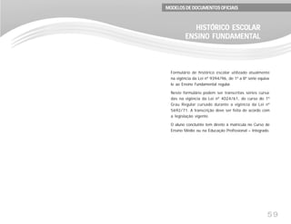 59
Formulário de histórico escolar utilizado atualmente
na vigência da Lei nº 9394/96, de 1ª a 8ª série equiva-
le ao Ensino Fundamental regular.
Neste formulário podem ser transcritas séries cursa-
das na vigência da Lei nº 4024/61, do curso do 1º
Grau Regular cursado durante a vigência da Lei nº
5692/71. A transcrição deve ser feita de acordo com
a legislação vigente.
O aluno concluinte tem direito à matrícula no Curso de
Ensino Médio ou na Educação Profissional – Integrado.
HISTÓRICO ESCOLARHISTÓRICO ESCOLARHISTÓRICO ESCOLARHISTÓRICO ESCOLARHISTÓRICO ESCOLAR
ENSINO FUNDENSINO FUNDENSINO FUNDENSINO FUNDENSINO FUNDAMENTAMENTAMENTAMENTAMENTALALALALAL
MODELOS DE DOCUMENTOS OFICIAISMODELOS DE DOCUMENTOS OFICIAISMODELOS DE DOCUMENTOS OFICIAISMODELOS DE DOCUMENTOS OFICIAISMODELOS DE DOCUMENTOS OFICIAIS
 