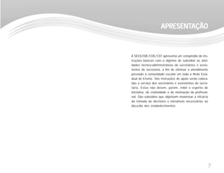 7
A SEED/DIE/CDE/CEF apresenta um compêndio de ins-
truções básicas com o objetivo de subsidiar as ativi-
dades técnico-administrativas de secretários e assis-
tentes de secretaria, a fim de otimizar o atendimento
prestado à comunidade escolar em toda a Rede Esta-
dual de Ensino. Tais instruções de apoio serão coloca-
das a serviço dos secretários e assistentes de secre-
taria. Estas não devem, porém, inibir o espírito de
iniciativa, de criatividade e de motivação do profissio-
nal. São subsídios que objetivam maximizar a eficácia
da tomada de decisões e iniciativas necessárias ao
dia-a-dia dos estabelecimentos.
APRESENTAPRESENTAPRESENTAPRESENTAPRESENTAÇÃOAÇÃOAÇÃOAÇÃOAÇÃO
 